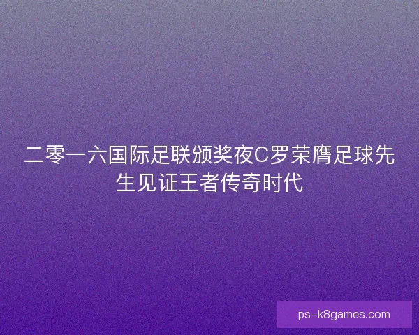 二零一六国际足联颁奖夜C罗荣膺足球先生见证王者传奇时代