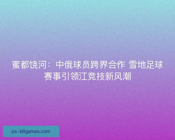 蜜都饶河：中俄球员跨界合作 雪地足球赛事引领江竞技新风潮