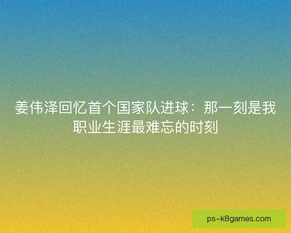 姜伟泽回忆首个国家队进球：那一刻是我职业生涯最难忘的时刻